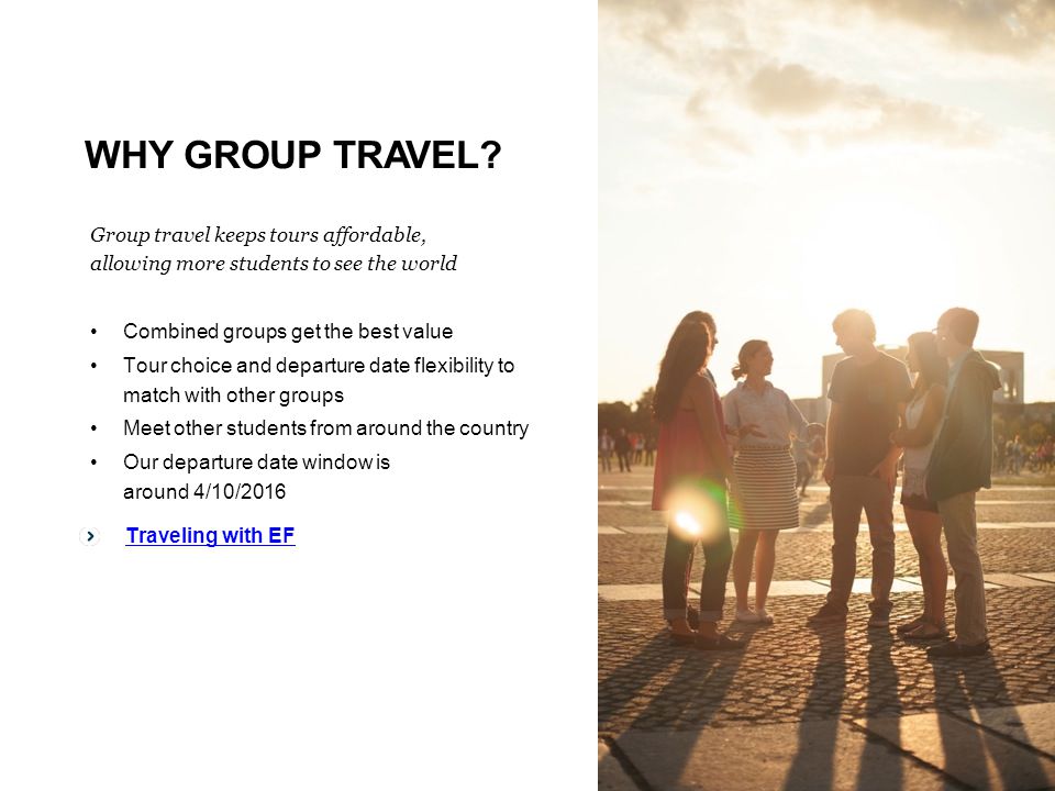 Traveling with EF Group travel keeps tours affordable, allowing more students to see the world Combined groups get the best value Tour choice and departure date flexibility to match with other groups Meet other students from around the country Our departure date window is around 4/10/2016 Traveling with EF WHY GROUP TRAVEL
