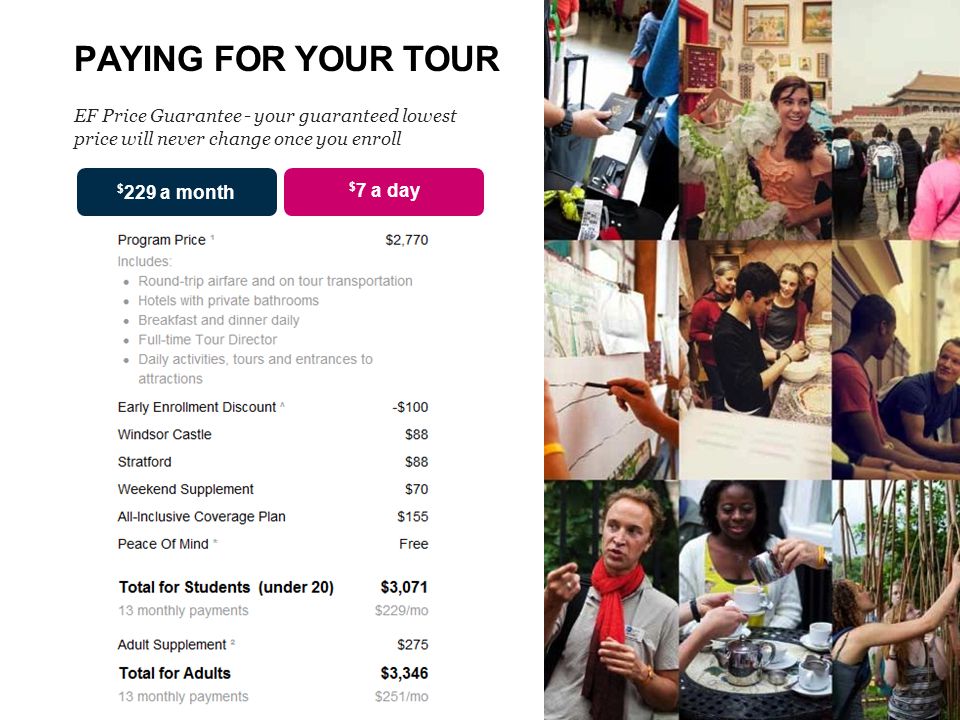 PAYING FOR YOUR TOUR EF Price Guarantee - your guaranteed lowest price will never change once you enroll $ 7 a day $ 229 a month