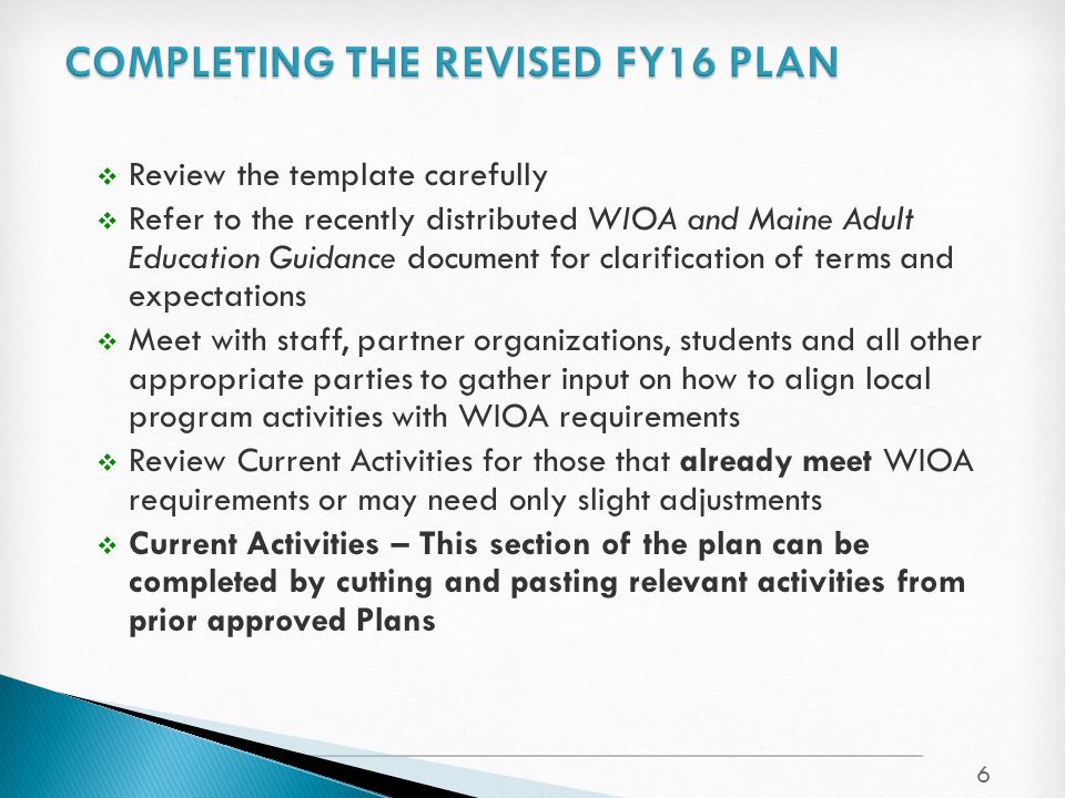 6  Review the template carefully  Refer to the recently distributed WIOA and Maine Adult Education Guidance document for clarification of terms and expectations  Meet with staff, partner organizations, students and all other appropriate parties to gather input on how to align local program activities with WIOA requirements  Review Current Activities for those that already meet WIOA requirements or may need only slight adjustments  Current Activities – This section of the plan can be completed by cutting and pasting relevant activities from prior approved Plans