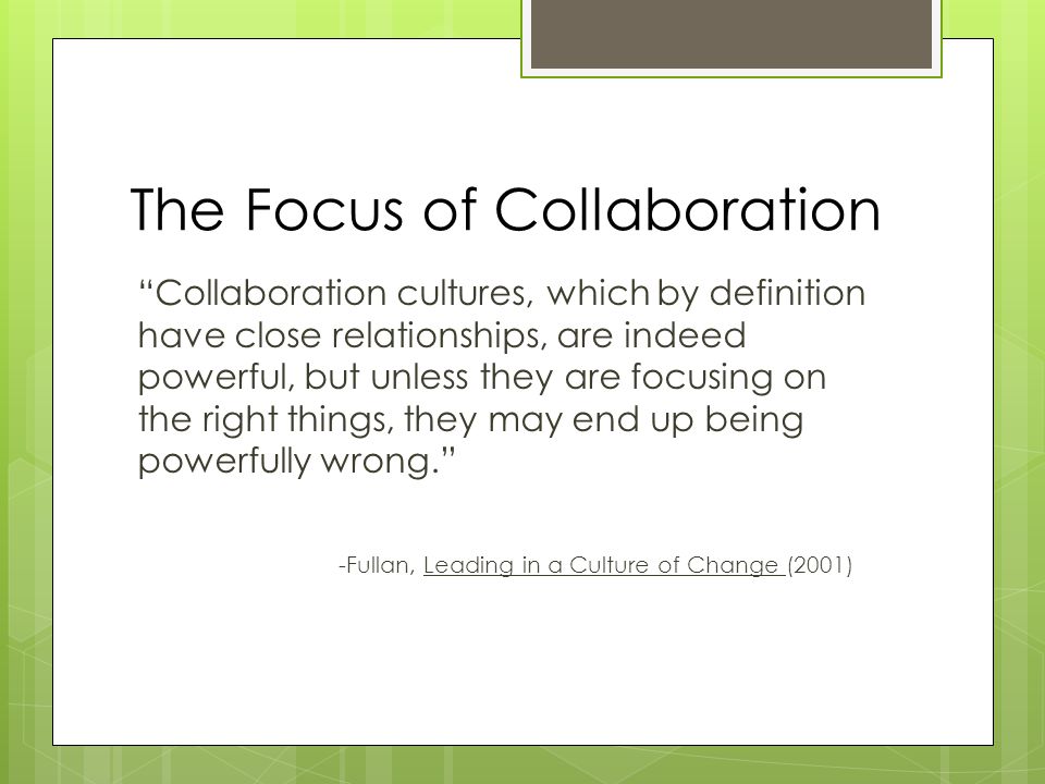 The Focus of Collaboration Collaboration cultures, which by definition have close relationships, are indeed powerful, but unless they are focusing on the right things, they may end up being powerfully wrong. -Fullan, Leading in a Culture of Change (2001)