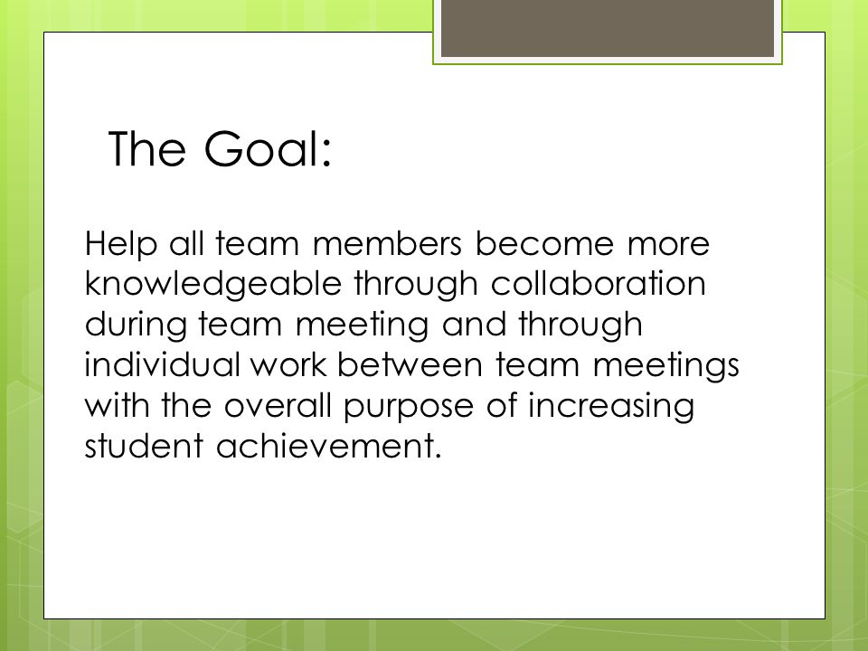 The Goal: Help all team members become more knowledgeable through collaboration during team meeting and through individual work between team meetings with the overall purpose of increasing student achievement.