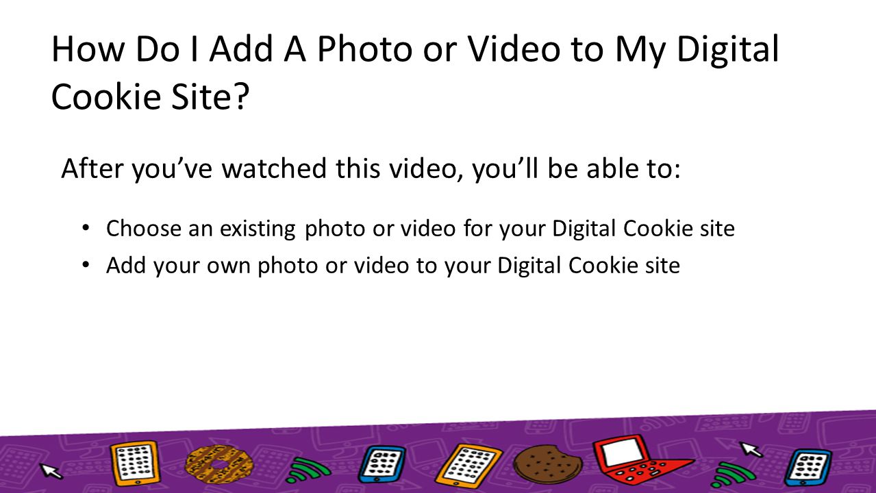 After you’ve watched this video, you’ll be able to: Choose an existing photo or video for your Digital Cookie site Add your own photo or video to your Digital Cookie site How Do I Add A Photo or Video to My Digital Cookie Site