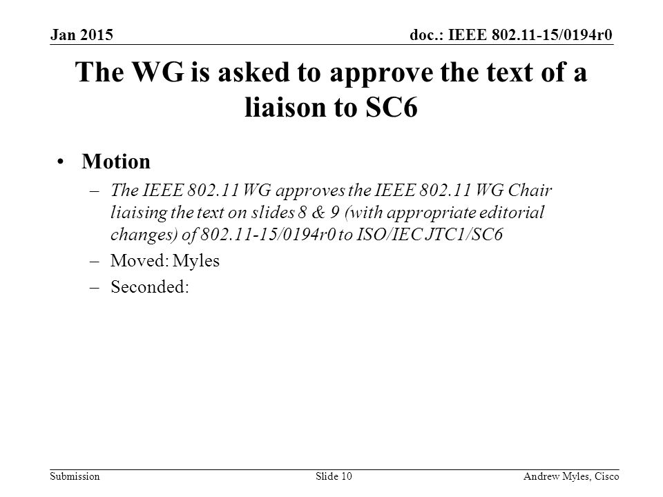 doc.: IEEE /0194r0 Submission The WG is asked to approve the text of a liaison to SC6 Motion –The IEEE WG approves the IEEE WG Chair liaising the text on slides 8 & 9 (with appropriate editorial changes) of /0194r0 to ISO/IEC JTC1/SC6 –Moved: Myles –Seconded: Jan 2015 Andrew Myles, CiscoSlide 10