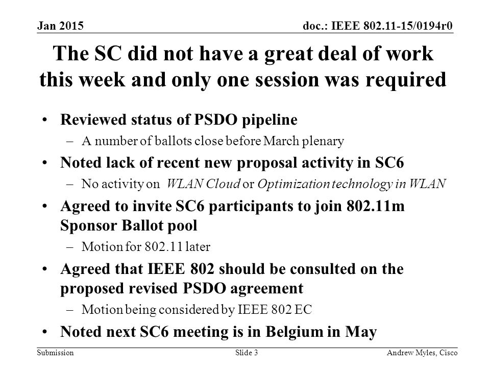 doc.: IEEE /0194r0 Submission The SC did not have a great deal of work this week and only one session was required Reviewed status of PSDO pipeline –A number of ballots close before March plenary Noted lack of recent new proposal activity in SC6 –No activity on WLAN Cloud or Optimization technology in WLAN Agreed to invite SC6 participants to join m Sponsor Ballot pool –Motion for later Agreed that IEEE 802 should be consulted on the proposed revised PSDO agreement –Motion being considered by IEEE 802 EC Noted next SC6 meeting is in Belgium in May Jan 2015 Andrew Myles, CiscoSlide 3