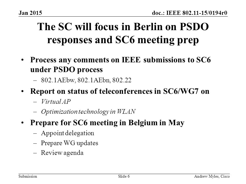 doc.: IEEE /0194r0 Submission The SC will focus in Berlin on PSDO responses and SC6 meeting prep Process any comments on IEEE submissions to SC6 under PSDO process –802.1AEbw, 802.1AEbn, Report on status of teleconferences in SC6/WG7 on –Virtual AP –Optimization technology in WLAN Prepare for SC6 meeting in Belgium in May –Appoint delegation –Prepare WG updates –Review agenda Jan 2015 Andrew Myles, CiscoSlide 6