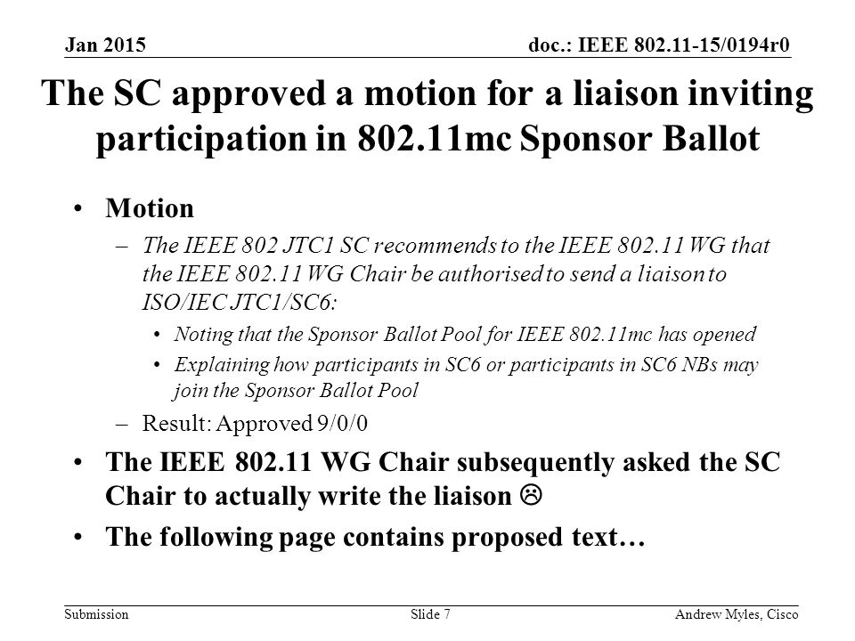 doc.: IEEE /0194r0 Submission The SC approved a motion for a liaison inviting participation in mc Sponsor Ballot Motion –The IEEE 802 JTC1 SC recommends to the IEEE WG that the IEEE WG Chair be authorised to send a liaison to ISO/IEC JTC1/SC6: Noting that the Sponsor Ballot Pool for IEEE mc has opened Explaining how participants in SC6 or participants in SC6 NBs may join the Sponsor Ballot Pool –Result: Approved 9/0/0 The IEEE WG Chair subsequently asked the SC Chair to actually write the liaison  The following page contains proposed text… Jan 2015 Andrew Myles, CiscoSlide 7