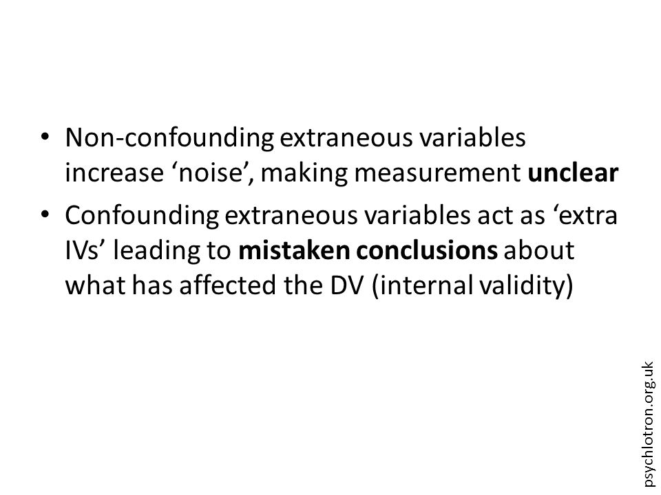 psychlotron.org.uk Non-confounding extraneous variables increase ‘noise’, making measurement unclear Confounding extraneous variables act as ‘extra IVs’ leading to mistaken conclusions about what has affected the DV (internal validity)