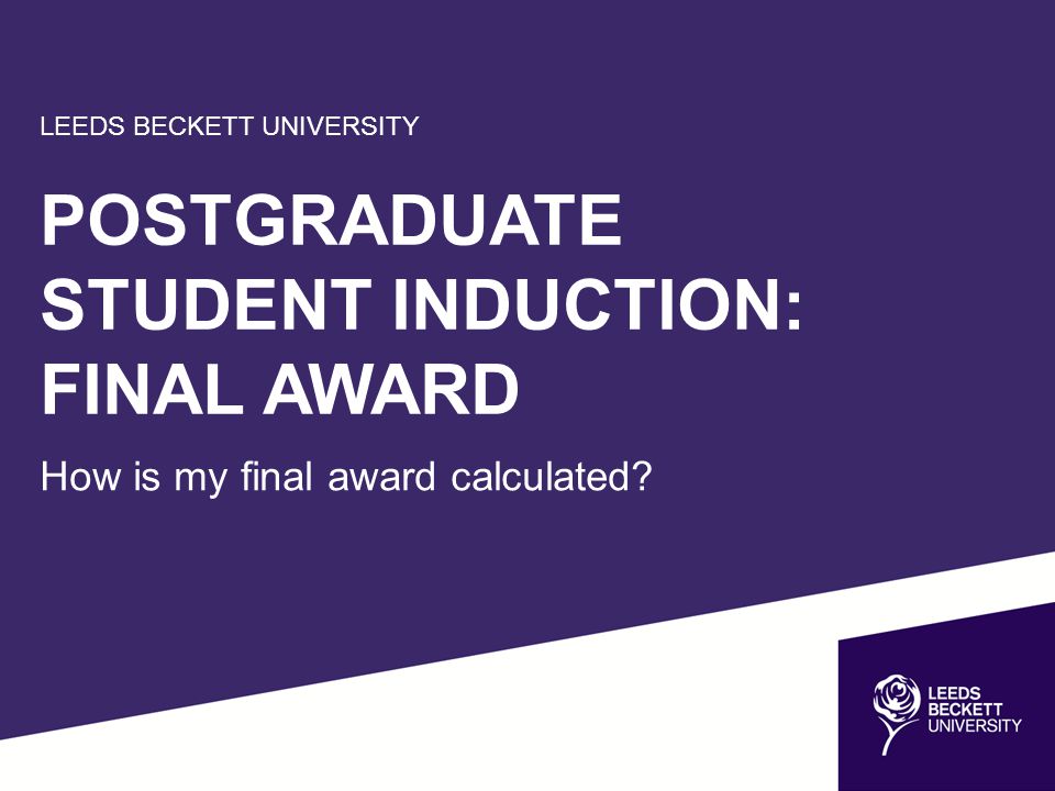 LEEDS BECKETT UNIVERSITY POSTGRADUATE STUDENT INDUCTION: FINAL AWARD How is my final award calculated