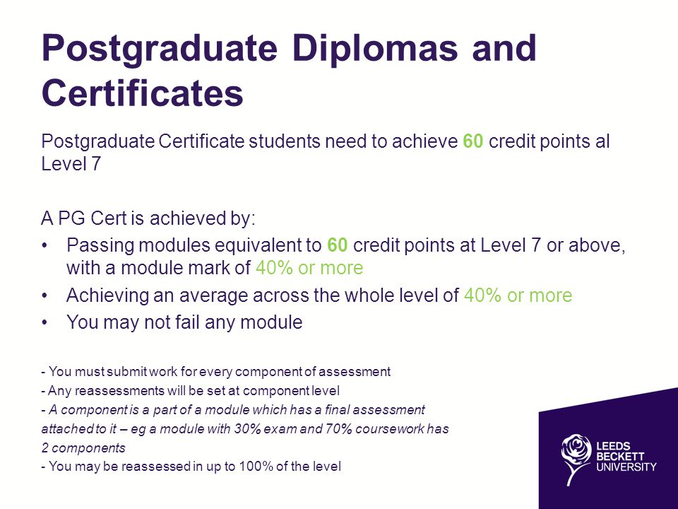 Postgraduate Diplomas and Certificates Postgraduate Certificate students need to achieve 60 credit points al Level 7 A PG Cert is achieved by: Passing modules equivalent to 60 credit points at Level 7 or above, with a module mark of 40% or more Achieving an average across the whole level of 40% or more You may not fail any module - You must submit work for every component of assessment - Any reassessments will be set at component level - A component is a part of a module which has a final assessment attached to it – eg a module with 30% exam and 70% coursework has 2 components - You may be reassessed in up to 100% of the level