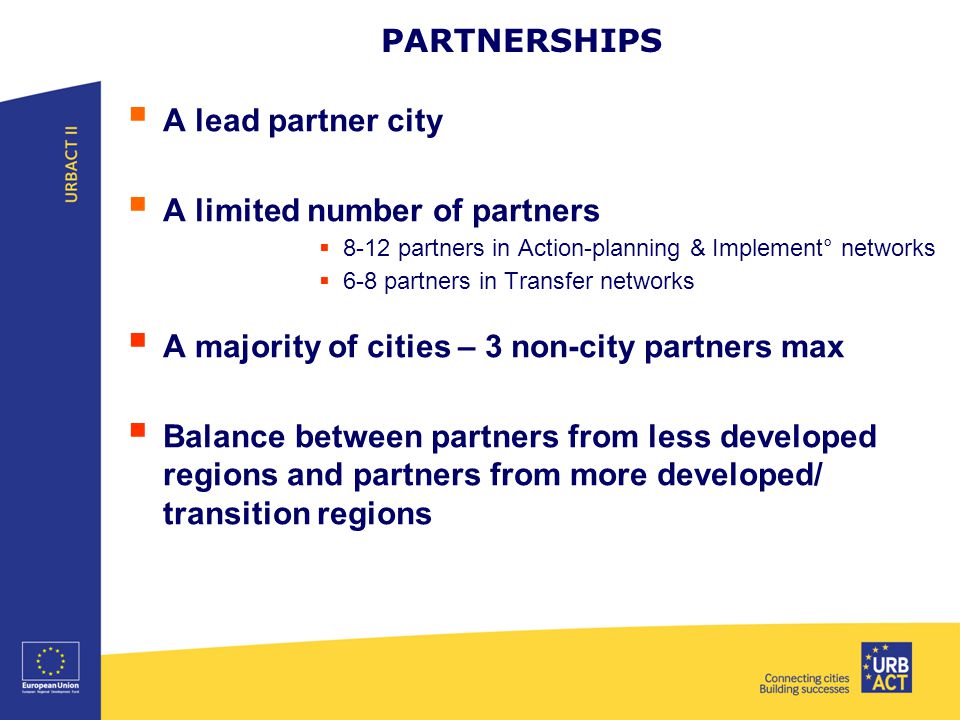 PARTNERSHIPS  A lead partner city  A limited number of partners  8-12 partners in Action-planning & Implement° networks  6-8 partners in Transfer networks  A majority of cities – 3 non-city partners max  Balance between partners from less developed regions and partners from more developed/ transition regions