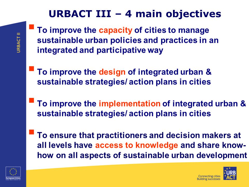 URBACT III – 4 main objectives  To improve the capacity of cities to manage sustainable urban policies and practices in an integrated and participative way  To improve the design of integrated urban & sustainable strategies/ action plans in cities  To improve the implementation of integrated urban & sustainable strategies/ action plans in cities  To ensure that practitioners and decision makers at all levels have access to knowledge and share know- how on all aspects of sustainable urban development