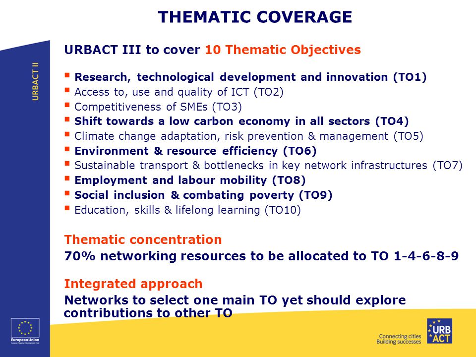 THEMATIC COVERAGE URBACT III to cover 10 Thematic Objectives  Research, technological development and innovation (TO1)  Access to, use and quality of ICT (TO2)  Competitiveness of SMEs (TO3)  Shift towards a low carbon economy in all sectors (TO4)  Climate change adaptation, risk prevention & management (TO5)  Environment & resource efficiency (TO6)  Sustainable transport & bottlenecks in key network infrastructures (TO7)  Employment and labour mobility (TO8)  Social inclusion & combating poverty (TO9)  Education, skills & lifelong learning (TO10) Thematic concentration 70% networking resources to be allocated to TO Integrated approach Networks to select one main TO yet should explore contributions to other TO