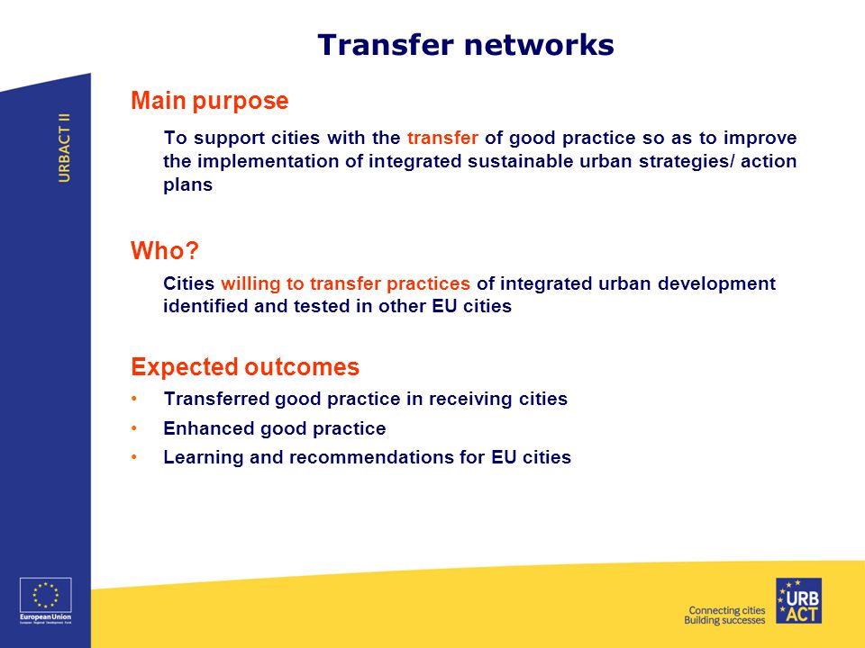 Transfer networks Main purpose To support cities with the transfer of good practice so as to improve the implementation of integrated sustainable urban strategies/ action plans Who.