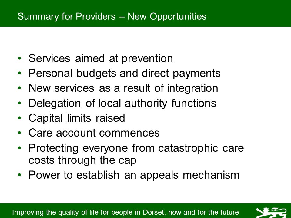 Improving the quality of life for people in Dorset, now and for the future Summary for Providers – New Opportunities Services aimed at prevention Personal budgets and direct payments New services as a result of integration Delegation of local authority functions Capital limits raised Care account commences Protecting everyone from catastrophic care costs through the cap Power to establish an appeals mechanism