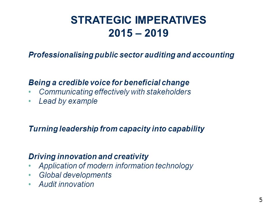 5 Professionalising public sector auditing and accounting Being a credible voice for beneficial change Communicating effectively with stakeholders Lead by example Turning leadership from capacity into capability Driving innovation and creativity Application of modern information technology Global developments Audit innovation STRATEGIC IMPERATIVES 2015 – 2019