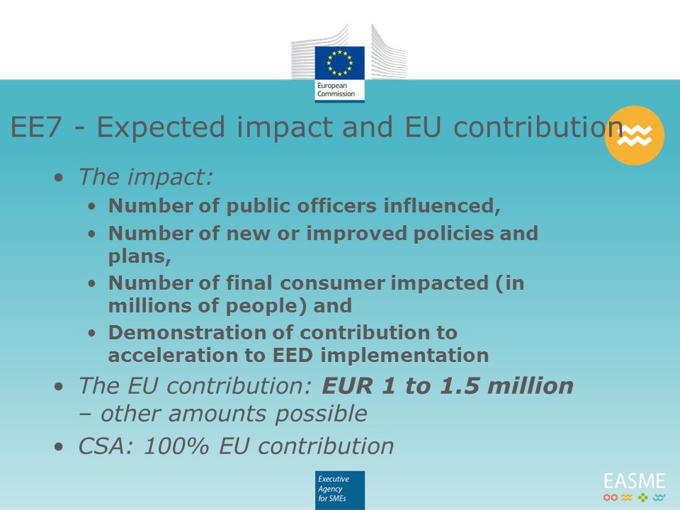 The impact: Number of public officers influenced, Number of new or improved policies and plans, Number of final consumer impacted (in millions of people) and Demonstration of contribution to acceleration to EED implementation The EU contribution: EUR 1 to 1.5 million – other amounts possible CSA: 100% EU contribution EE7 - Expected impact and EU contribution