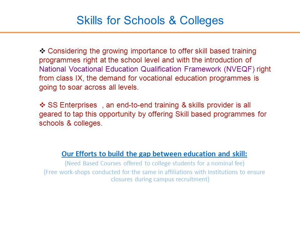 Skills for Schools & Colleges  Considering the growing importance to offer skill based training programmes right at the school level and with the introduction of National Vocational Education Qualification Framework (NVEQF) right from class IX, the demand for vocational education programmes is going to soar across all levels.