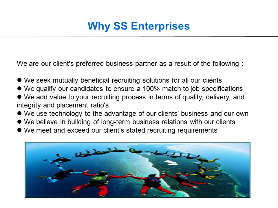 Why SS Enterprises We are our client s preferred business partner as a result of the following : We seek mutually beneficial recruiting solutions for all our clients We qualify our candidates to ensure a 100% match to job specifications We add value to your recruiting process in terms of quality, delivery, and integrity and placement ratio s We use technology to the advantage of our clients business and our own We believe in building of long-term business relations with our clients We meet and exceed our client s stated recruiting requirements