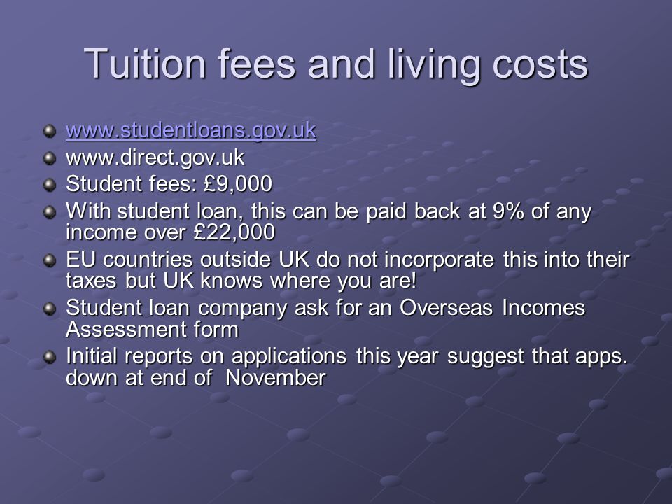 Tuition fees and living costs     Student fees: £9,000 With student loan, this can be paid back at 9% of any income over £22,000 EU countries outside UK do not incorporate this into their taxes but UK knows where you are.