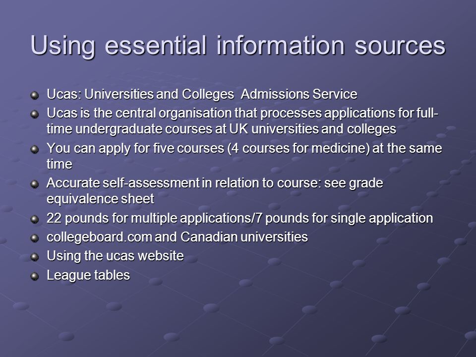 Using essential information sources Ucas: Universities and Colleges Admissions Service Ucas is the central organisation that processes applications for full- time undergraduate courses at UK universities and colleges You can apply for five courses (4 courses for medicine) at the same time Accurate self-assessment in relation to course: see grade equivalence sheet 22 pounds for multiple applications/7 pounds for single application collegeboard.com and Canadian universities Using the ucas website League tables