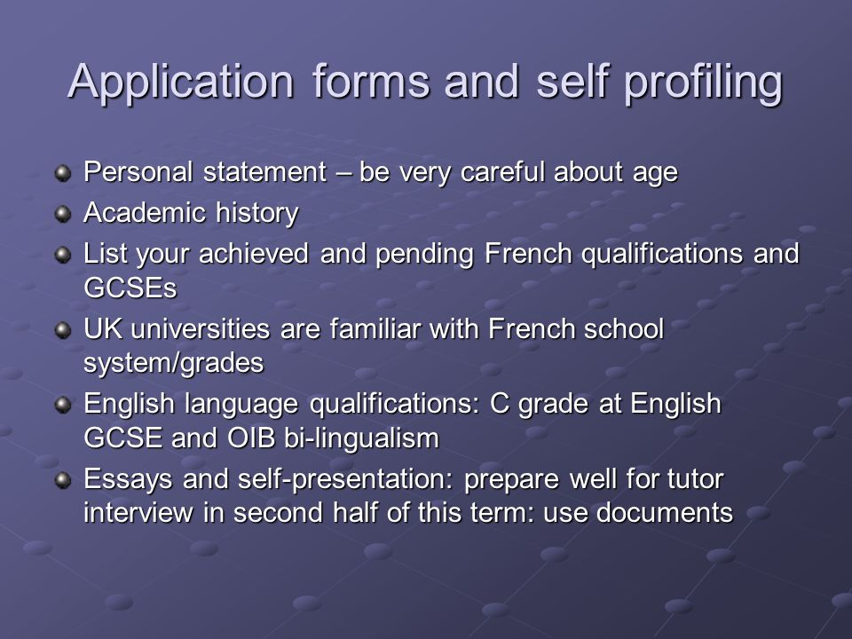 Application forms and self profiling Personal statement – be very careful about age Academic history List your achieved and pending French qualifications and GCSEs UK universities are familiar with French school system/grades English language qualifications: C grade at English GCSE and OIB bi-lingualism Essays and self-presentation: prepare well for tutor interview in second half of this term: use documents
