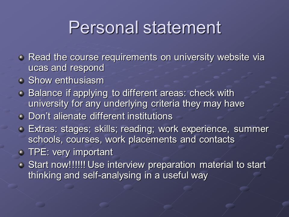 Personal statement Read the course requirements on university website via ucas and respond Show enthusiasm Balance if applying to different areas: check with university for any underlying criteria they may have Don’t alienate different institutions Extras: stages; skills; reading; work experience, summer schools, courses, work placements and contacts TPE: very important Start now!!!!!.
