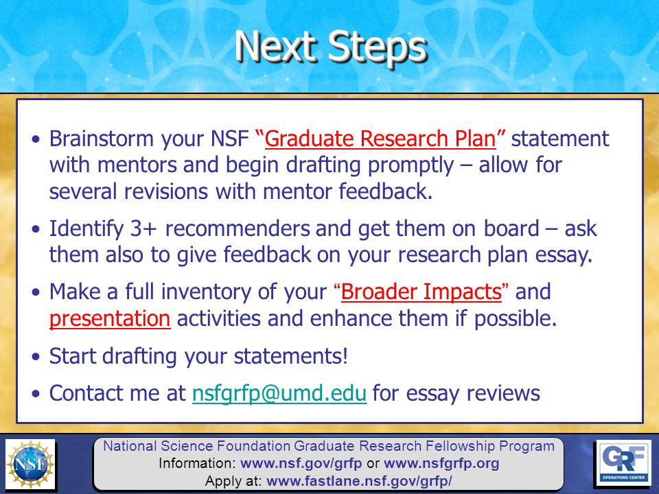 National Science Foundation Graduate Research Fellowship Program Information:   or   Apply at:   Brainstorm your NSF Graduate Research Plan statement with mentors and begin drafting promptly – allow for several revisions with mentor feedback.
