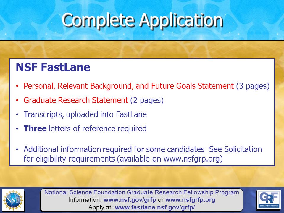 National Science Foundation Graduate Research Fellowship Program Information:   or   Apply at:   NSF FastLane Personal, Relevant Background, and Future Goals Statement (3 pages) Graduate Research Statement (2 pages) Transcripts, uploaded into FastLane Three letters of reference required Additional information required for some candidates See Solicitation for eligibility requirements (available on   Complete Application