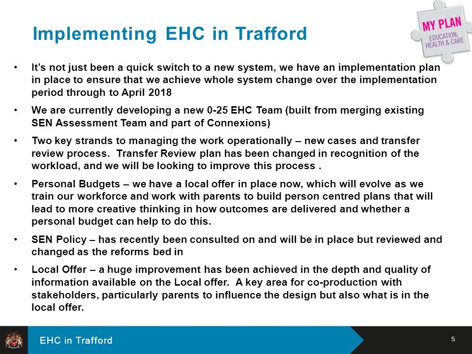 EHC in Trafford It’s not just been a quick switch to a new system, we have an implementation plan in place to ensure that we achieve whole system change over the implementation period through to April 2018 We are currently developing a new 0-25 EHC Team (built from merging existing SEN Assessment Team and part of Connexions) Two key strands to managing the work operationally – new cases and transfer review process.