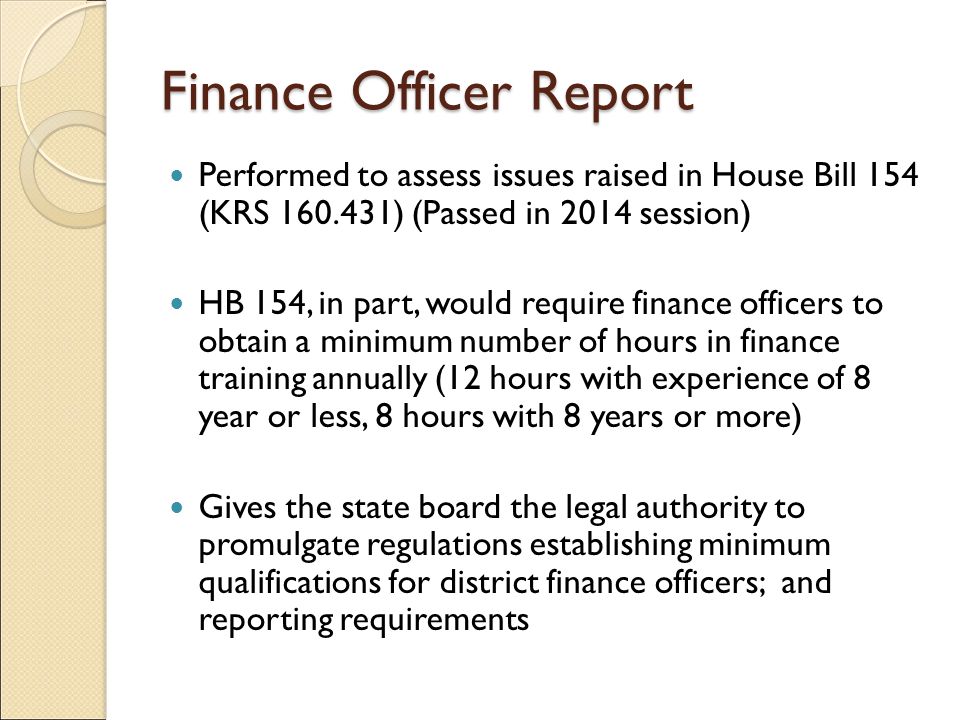 Finance Officer Report Performed to assess issues raised in House Bill 154 (KRS ) (Passed in 2014 session) HB 154, in part, would require finance officers to obtain a minimum number of hours in finance training annually (12 hours with experience of 8 year or less, 8 hours with 8 years or more) Gives the state board the legal authority to promulgate regulations establishing minimum qualifications for district finance officers; and reporting requirements