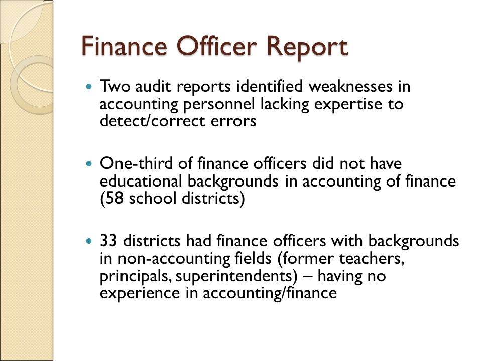 Finance Officer Report Two audit reports identified weaknesses in accounting personnel lacking expertise to detect/correct errors One-third of finance officers did not have educational backgrounds in accounting of finance (58 school districts) 33 districts had finance officers with backgrounds in non-accounting fields (former teachers, principals, superintendents) – having no experience in accounting/finance