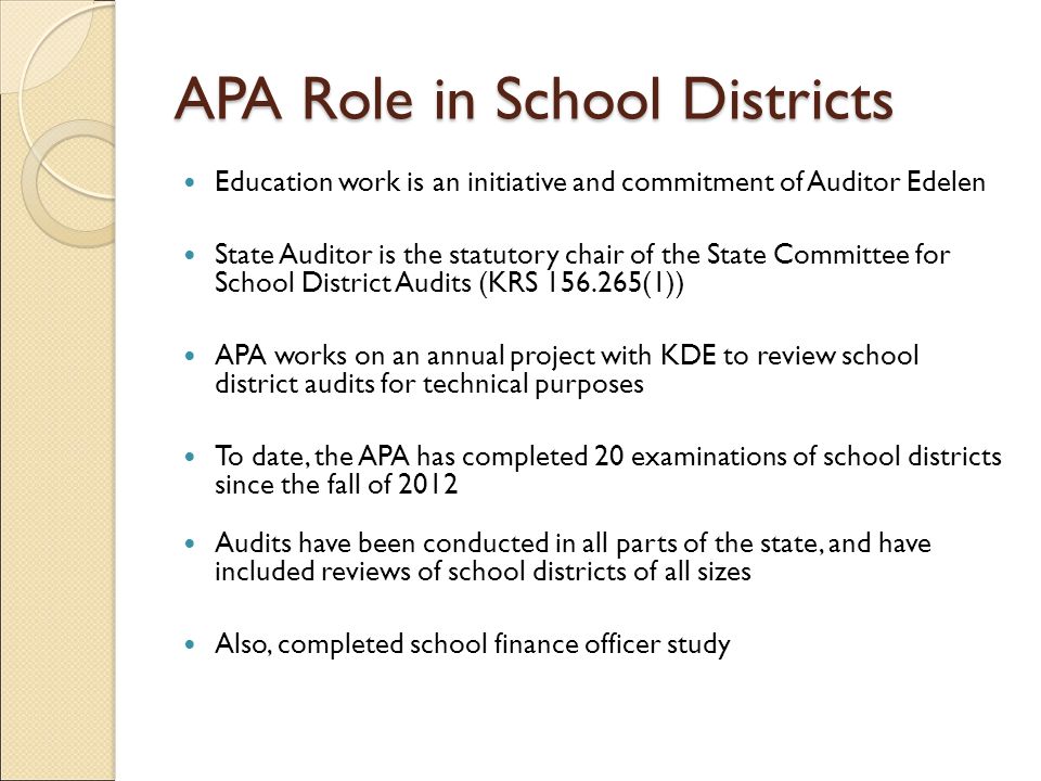 APA Role in School Districts Education work is an initiative and commitment of Auditor Edelen State Auditor is the statutory chair of the State Committee for School District Audits (KRS (1)) APA works on an annual project with KDE to review school district audits for technical purposes To date, the APA has completed 20 examinations of school districts since the fall of 2012 Audits have been conducted in all parts of the state, and have included reviews of school districts of all sizes Also, completed school finance officer study