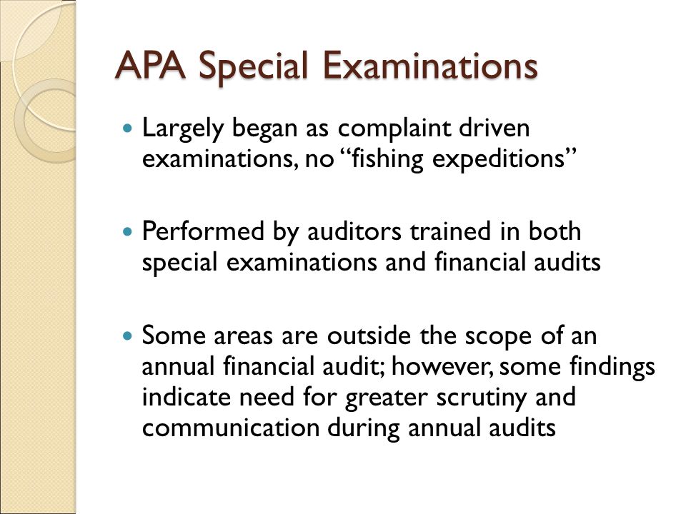 APA Special Examinations Largely began as complaint driven examinations, no fishing expeditions Performed by auditors trained in both special examinations and financial audits Some areas are outside the scope of an annual financial audit; however, some findings indicate need for greater scrutiny and communication during annual audits