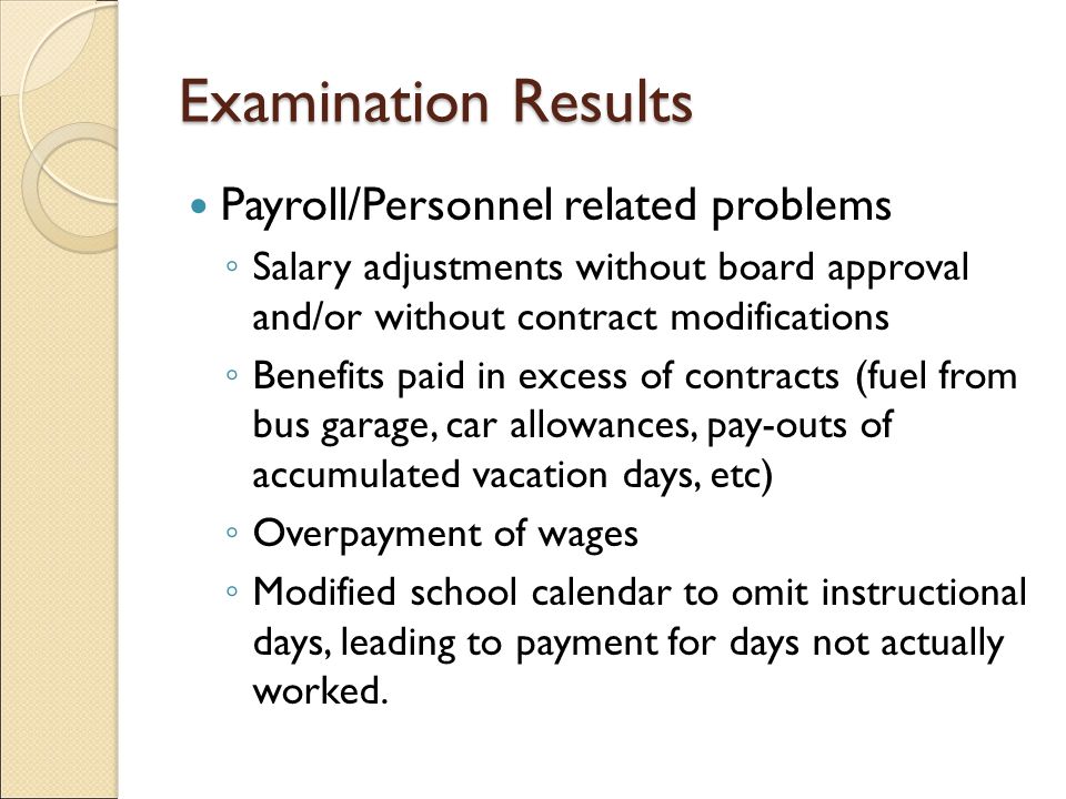 Examination Results Payroll/Personnel related problems ◦ Salary adjustments without board approval and/or without contract modifications ◦ Benefits paid in excess of contracts (fuel from bus garage, car allowances, pay-outs of accumulated vacation days, etc) ◦ Overpayment of wages ◦ Modified school calendar to omit instructional days, leading to payment for days not actually worked.