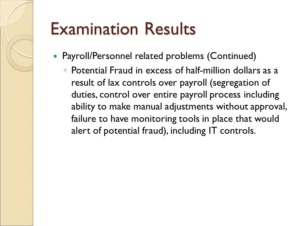 Examination Results Payroll/Personnel related problems (Continued) ◦ Potential Fraud in excess of half-million dollars as a result of lax controls over payroll (segregation of duties, control over entire payroll process including ability to make manual adjustments without approval, failure to have monitoring tools in place that would alert of potential fraud), including IT controls.