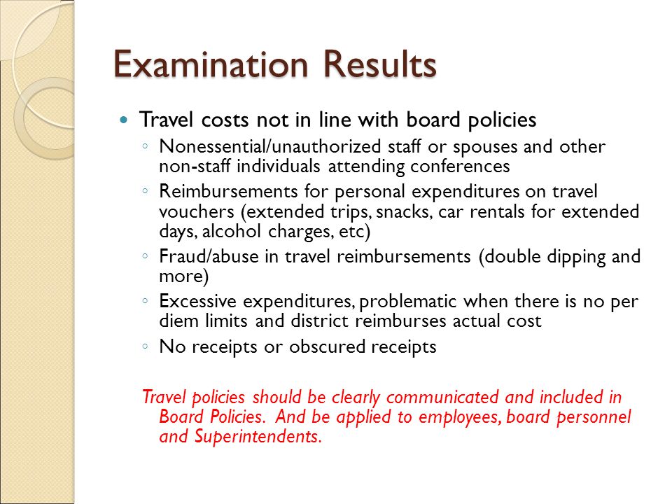 Examination Results Travel costs not in line with board policies ◦ Nonessential/unauthorized staff or spouses and other non-staff individuals attending conferences ◦ Reimbursements for personal expenditures on travel vouchers (extended trips, snacks, car rentals for extended days, alcohol charges, etc) ◦ Fraud/abuse in travel reimbursements (double dipping and more) ◦ Excessive expenditures, problematic when there is no per diem limits and district reimburses actual cost ◦ No receipts or obscured receipts Travel policies should be clearly communicated and included in Board Policies.