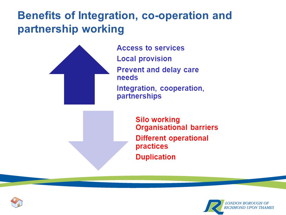 Benefits of Integration, co-operation and partnership working Access to services Local provision Prevent and delay care needs Integration, cooperation, partnerships Silo working Organisational barriers Different operational practices Duplication