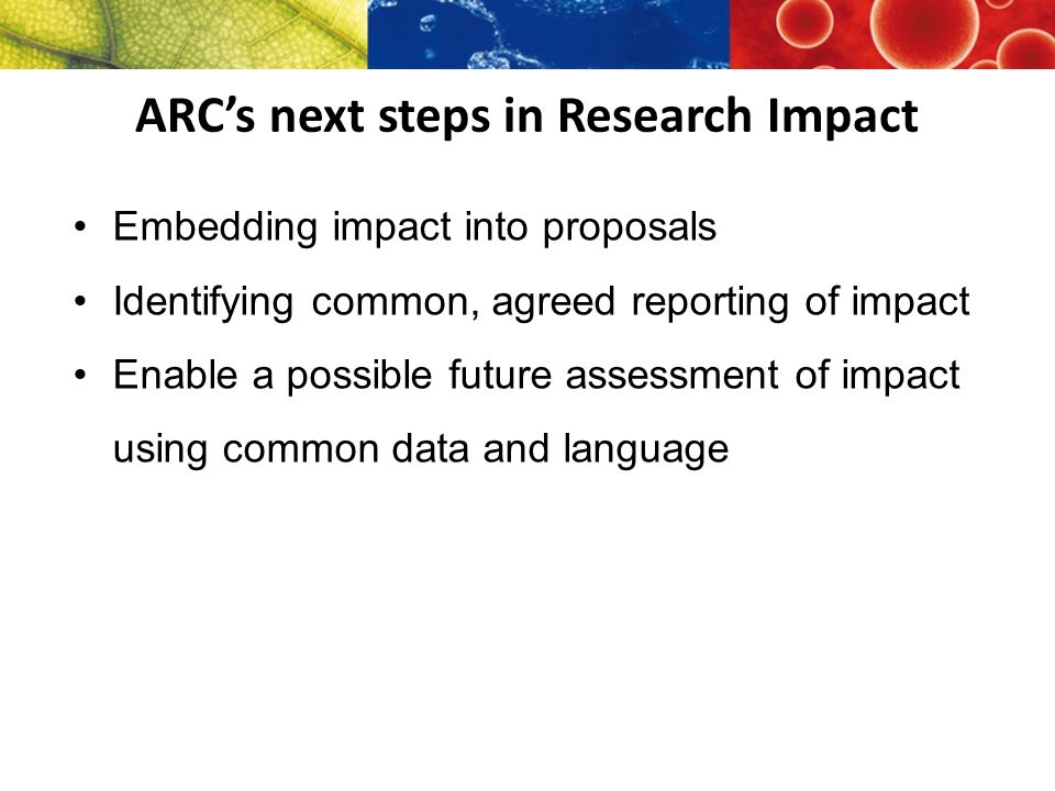 ARC’s next steps in Research Impact Embedding impact into proposals Identifying common, agreed reporting of impact Enable a possible future assessment of impact using common data and language