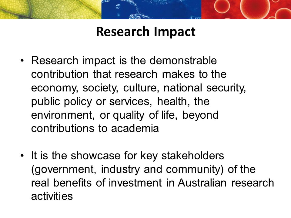 Research Impact Research impact is the demonstrable contribution that research makes to the economy, society, culture, national security, public policy or services, health, the environment, or quality of life, beyond contributions to academia It is the showcase for key stakeholders (government, industry and community) of the real benefits of investment in Australian research activities