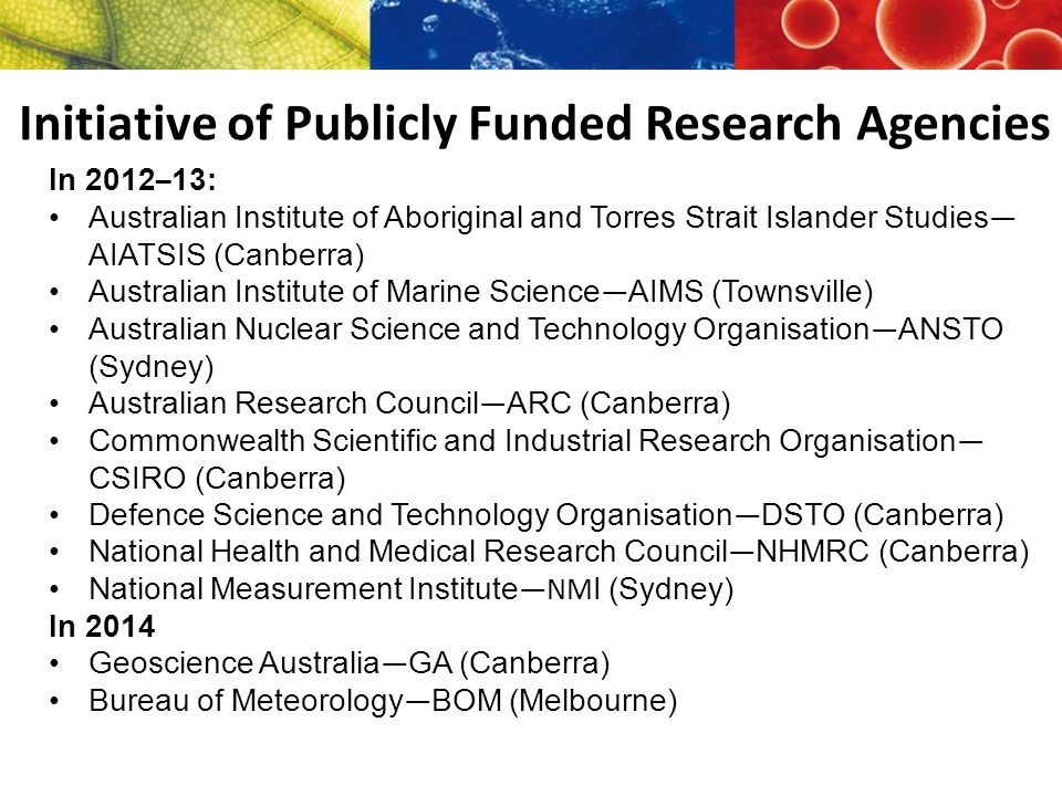 Initiative of Publicly Funded Research Agencies In 2012 – 13: Australian Institute of Aboriginal and Torres Strait Islander Studies — AIATSIS (Canberra) Australian Institute of Marine Science — AIMS (Townsville) Australian Nuclear Science and Technology Organisation — ANSTO (Sydney) Australian Research Council — ARC (Canberra) Commonwealth Scientific and Industrial Research Organisation — CSIRO (Canberra) Defence Science and Technology Organisation — DSTO (Canberra) National Health and Medical Research Council — NHMRC (Canberra) National Measurement Institute —NM I (Sydney) In 2014 Geoscience Australia — GA (Canberra) Bureau of Meteorology — BOM (Melbourne)