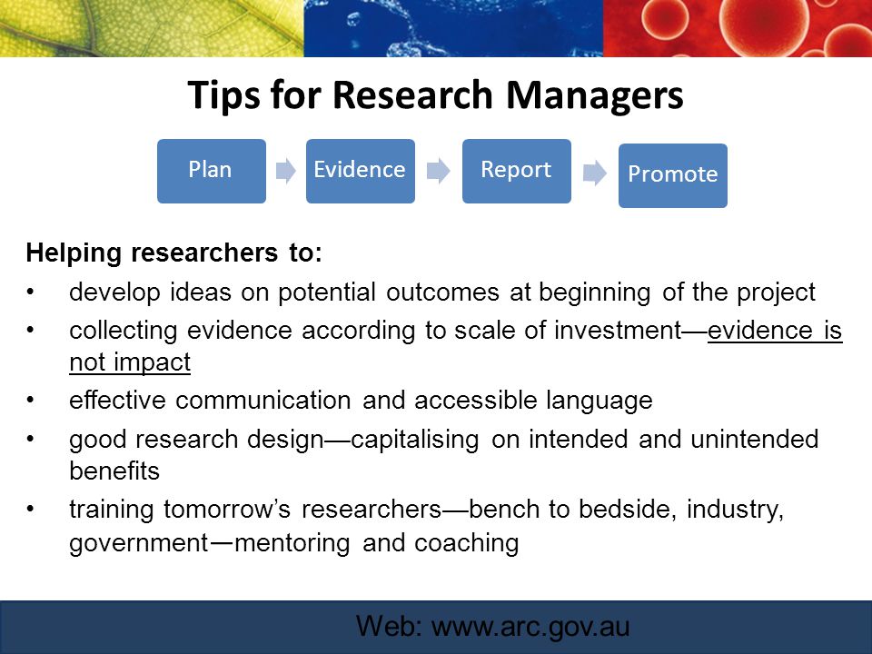 Tips for Research Managers Helping researchers to: develop ideas on potential outcomes at beginning of the project collecting evidence according to scale of investment—evidence is not impact effective communication and accessible language good research design—capitalising on intended and unintended benefits training tomorrow’s researchers—bench to bedside, industry, government — mentoring and coaching Web:   PlanEvidenceReportPromote