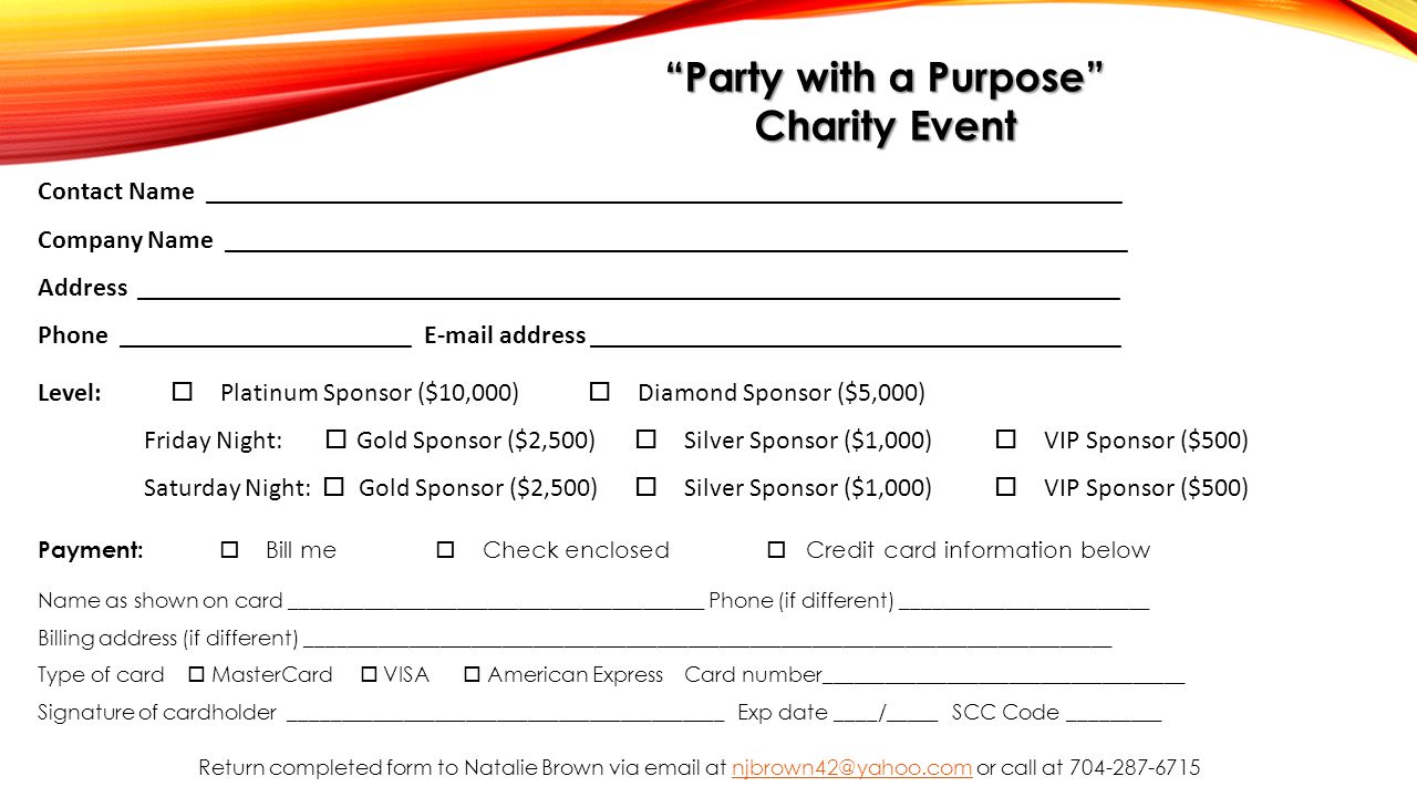 Level:  Platinum Sponsor ($10,000)  Diamond Sponsor ($5,000) Friday Night:  Gold Sponsor ($2,500)  Silver Sponsor ($1,000)  VIP Sponsor ($500) Saturday Night:  Gold Sponsor ($2,500)  Silver Sponsor ($1,000)  VIP Sponsor ($500) Contact Name _____________________________________________________________________ Company Name ____________________________________________________________________ Address __________________________________________________________________________ Phone ______________________  address ________________________________________ Payment:  Bill me  Check enclosed  Credit card information below Name as shown on card ________________________________________ Phone (if different) ________________________ Billing address (if different) ______________________________________________________________________________ Type of card  MasterCard  VISA  American Express Card number___________________________________ Signature of cardholder __________________________________________ Exp date ____/_____ SCC Code _________ Return completed form to Natalie Brown via  at or call at Party with a Purpose Charity Event