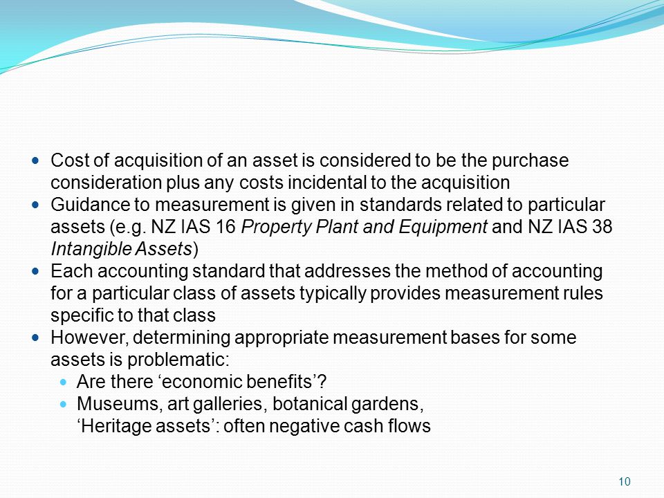 10 Cost of acquisition of an asset is considered to be the purchase consideration plus any costs incidental to the acquisition Guidance to measurement is given in standards related to particular assets (e.g.