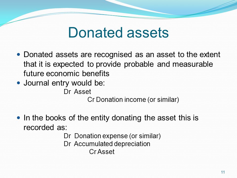 11 Donated assets Donated assets are recognised as an asset to the extent that it is expected to provide probable and measurable future economic benefits Journal entry would be: Dr Asset Cr Donation income (or similar) In the books of the entity donating the asset this is recorded as: Dr Donation expense (or similar) Dr Accumulated depreciation Cr Asset