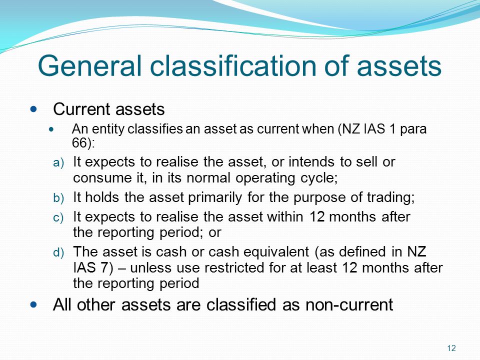 12 General classification of assets Current assets An entity classifies an asset as current when (NZ IAS 1 para 66): a) It expects to realise the asset, or intends to sell or consume it, in its normal operating cycle; b) It holds the asset primarily for the purpose of trading; c) It expects to realise the asset within 12 months after the reporting period; or d) The asset is cash or cash equivalent (as defined in NZ IAS 7) – unless use restricted for at least 12 months after the reporting period All other assets are classified as non-current