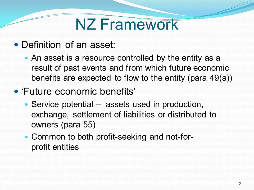 2 NZ Framework Definition of an asset: An asset is a resource controlled by the entity as a result of past events and from which future economic benefits are expected to flow to the entity (para 49(a)) ‘Future economic benefits’ Service potential – assets used in production, exchange, settlement of liabilities or distributed to owners (para 55) Common to both profit-seeking and not-for- profit entities