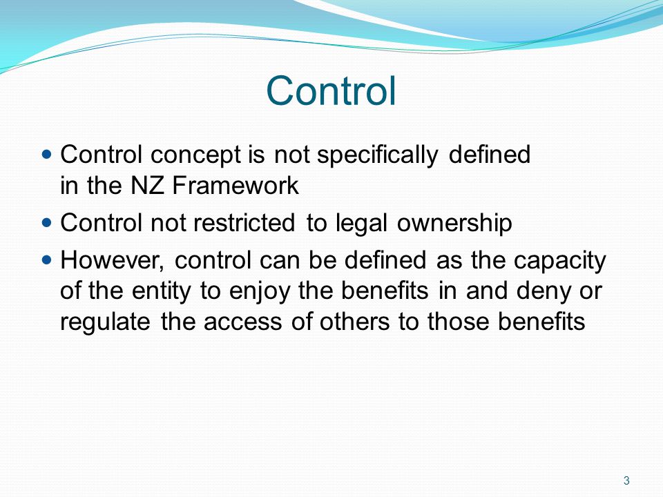 3 Control Control concept is not specifically defined in the NZ Framework Control not restricted to legal ownership However, control can be defined as the capacity of the entity to enjoy the benefits in and deny or regulate the access of others to those benefits