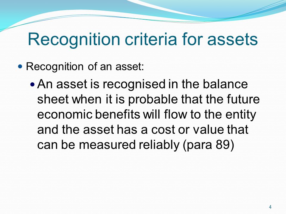 4 Recognition criteria for assets Recognition of an asset: An asset is recognised in the balance sheet when it is probable that the future economic benefits will flow to the entity and the asset has a cost or value that can be measured reliably (para 89)