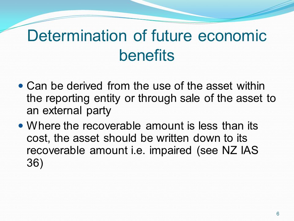 6 Determination of future economic benefits Can be derived from the use of the asset within the reporting entity or through sale of the asset to an external party Where the recoverable amount is less than its cost, the asset should be written down to its recoverable amount i.e.