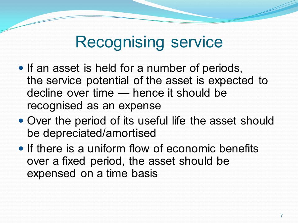 7 Recognising service If an asset is held for a number of periods, the service potential of the asset is expected to decline over time — hence it should be recognised as an expense Over the period of its useful life the asset should be depreciated/amortised If there is a uniform flow of economic benefits over a fixed period, the asset should be expensed on a time basis